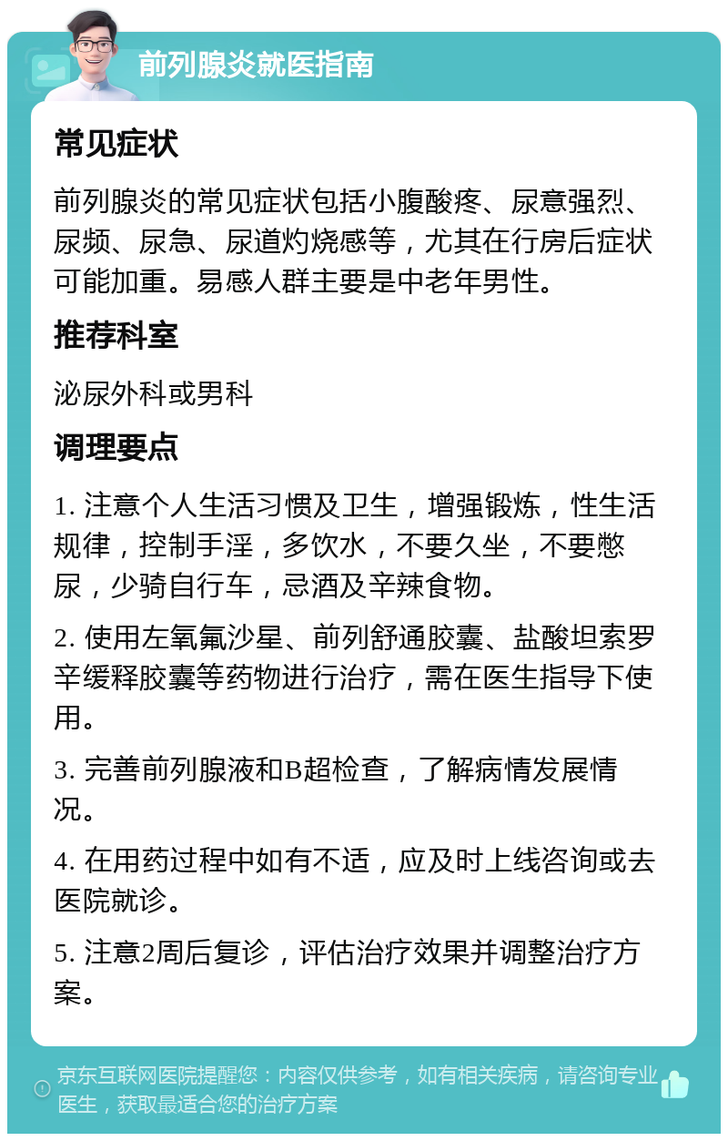 前列腺炎就医指南 常见症状 前列腺炎的常见症状包括小腹酸疼、尿意强烈、尿频、尿急、尿道灼烧感等，尤其在行房后症状可能加重。易感人群主要是中老年男性。 推荐科室 泌尿外科或男科 调理要点 1. 注意个人生活习惯及卫生，增强锻炼，性生活规律，控制手淫，多饮水，不要久坐，不要憋尿，少骑自行车，忌酒及辛辣食物。 2. 使用左氧氟沙星、前列舒通胶囊、盐酸坦索罗辛缓释胶囊等药物进行治疗，需在医生指导下使用。 3. 完善前列腺液和B超检查，了解病情发展情况。 4. 在用药过程中如有不适，应及时上线咨询或去医院就诊。 5. 注意2周后复诊，评估治疗效果并调整治疗方案。