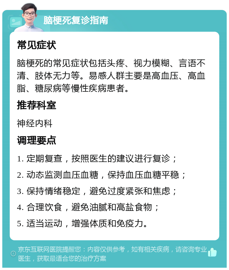 脑梗死复诊指南 常见症状 脑梗死的常见症状包括头疼、视力模糊、言语不清、肢体无力等。易感人群主要是高血压、高血脂、糖尿病等慢性疾病患者。 推荐科室 神经内科 调理要点 1. 定期复查，按照医生的建议进行复诊； 2. 动态监测血压血糖，保持血压血糖平稳； 3. 保持情绪稳定，避免过度紧张和焦虑； 4. 合理饮食，避免油腻和高盐食物； 5. 适当运动，增强体质和免疫力。