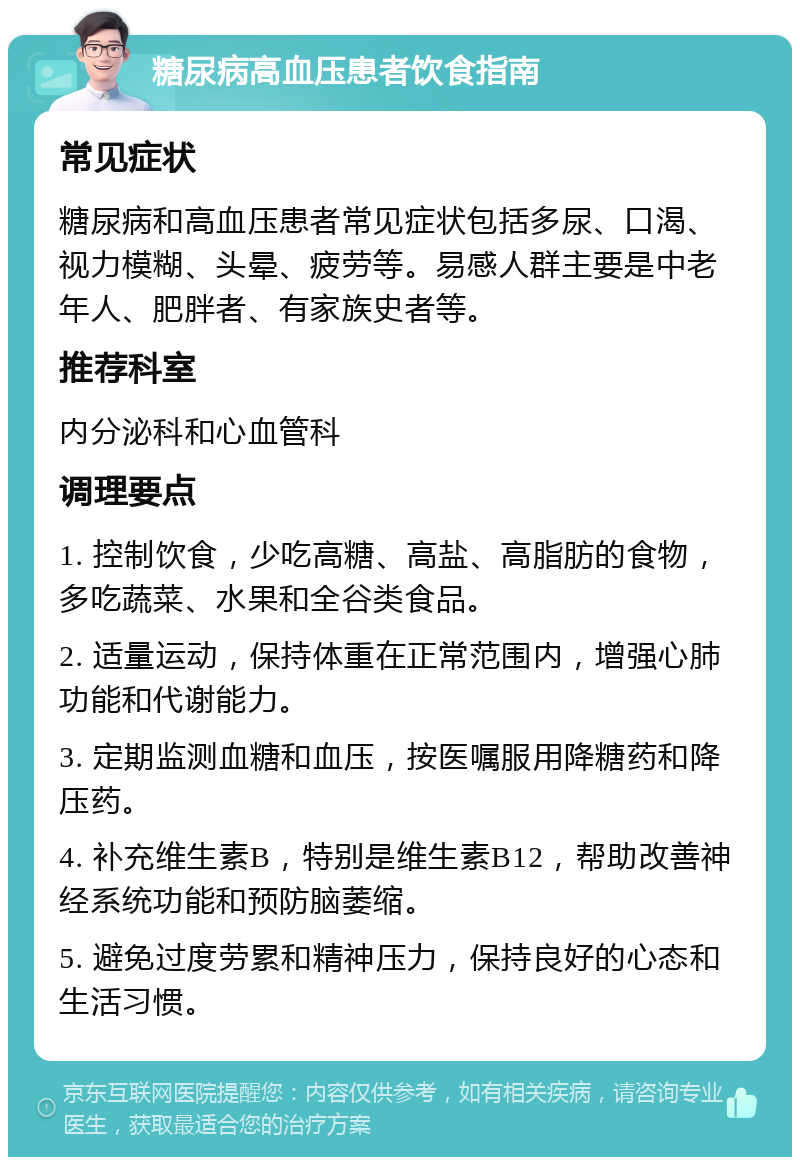 糖尿病高血压患者饮食指南 常见症状 糖尿病和高血压患者常见症状包括多尿、口渴、视力模糊、头晕、疲劳等。易感人群主要是中老年人、肥胖者、有家族史者等。 推荐科室 内分泌科和心血管科 调理要点 1. 控制饮食，少吃高糖、高盐、高脂肪的食物，多吃蔬菜、水果和全谷类食品。 2. 适量运动，保持体重在正常范围内，增强心肺功能和代谢能力。 3. 定期监测血糖和血压，按医嘱服用降糖药和降压药。 4. 补充维生素B，特别是维生素B12，帮助改善神经系统功能和预防脑萎缩。 5. 避免过度劳累和精神压力，保持良好的心态和生活习惯。