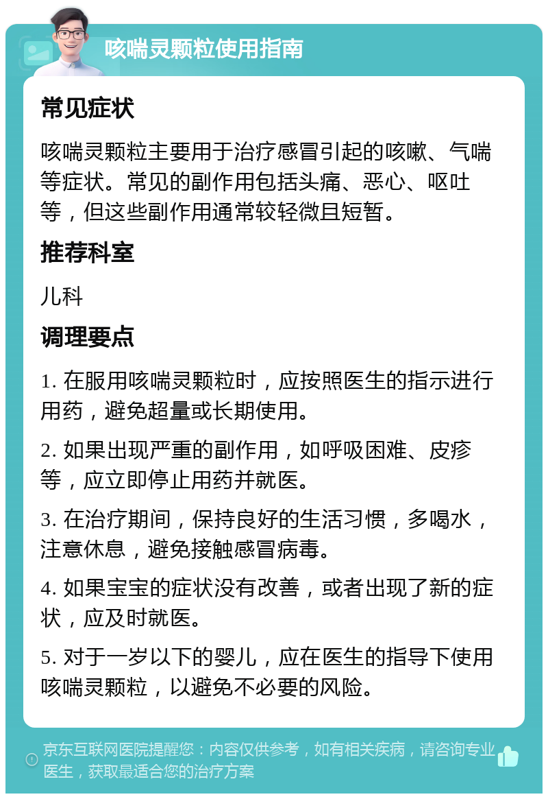 咳喘灵颗粒使用指南 常见症状 咳喘灵颗粒主要用于治疗感冒引起的咳嗽、气喘等症状。常见的副作用包括头痛、恶心、呕吐等，但这些副作用通常较轻微且短暂。 推荐科室 儿科 调理要点 1. 在服用咳喘灵颗粒时，应按照医生的指示进行用药，避免超量或长期使用。 2. 如果出现严重的副作用，如呼吸困难、皮疹等，应立即停止用药并就医。 3. 在治疗期间，保持良好的生活习惯，多喝水，注意休息，避免接触感冒病毒。 4. 如果宝宝的症状没有改善，或者出现了新的症状，应及时就医。 5. 对于一岁以下的婴儿，应在医生的指导下使用咳喘灵颗粒，以避免不必要的风险。