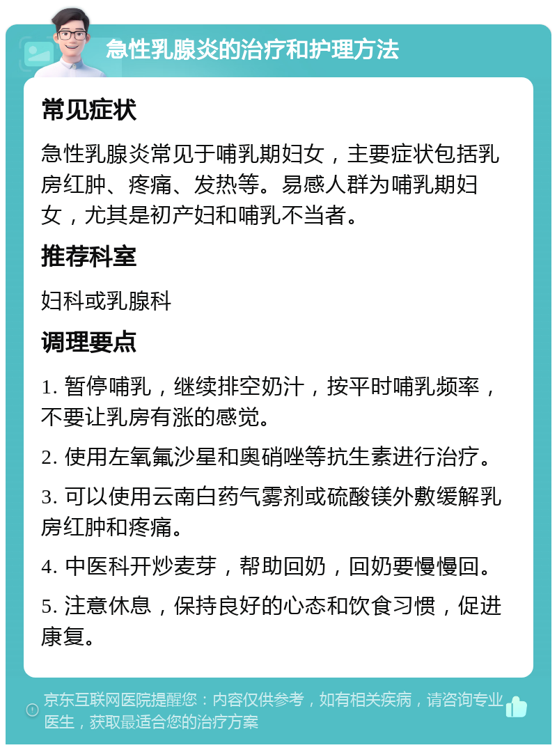 急性乳腺炎的治疗和护理方法 常见症状 急性乳腺炎常见于哺乳期妇女，主要症状包括乳房红肿、疼痛、发热等。易感人群为哺乳期妇女，尤其是初产妇和哺乳不当者。 推荐科室 妇科或乳腺科 调理要点 1. 暂停哺乳，继续排空奶汁，按平时哺乳频率，不要让乳房有涨的感觉。 2. 使用左氧氟沙星和奥硝唑等抗生素进行治疗。 3. 可以使用云南白药气雾剂或硫酸镁外敷缓解乳房红肿和疼痛。 4. 中医科开炒麦芽，帮助回奶，回奶要慢慢回。 5. 注意休息，保持良好的心态和饮食习惯，促进康复。