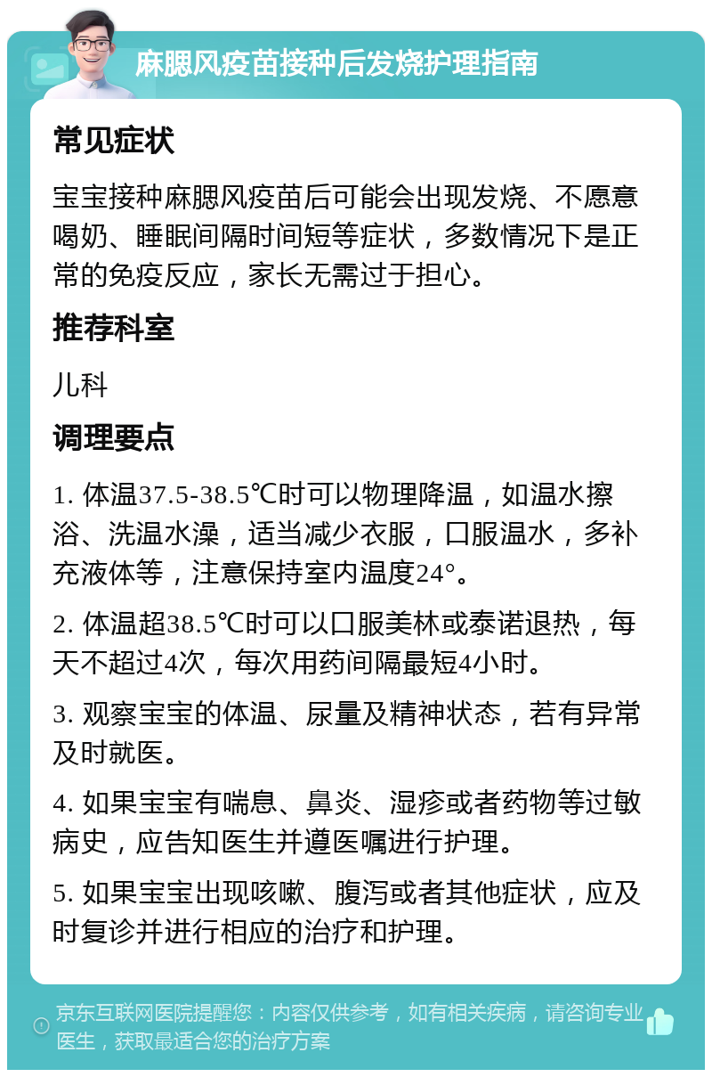 麻腮风疫苗接种后发烧护理指南 常见症状 宝宝接种麻腮风疫苗后可能会出现发烧、不愿意喝奶、睡眠间隔时间短等症状，多数情况下是正常的免疫反应，家长无需过于担心。 推荐科室 儿科 调理要点 1. 体温37.5-38.5℃时可以物理降温，如温水擦浴、洗温水澡，适当减少衣服，口服温水，多补充液体等，注意保持室内温度24°。 2. 体温超38.5℃时可以口服美林或泰诺退热，每天不超过4次，每次用药间隔最短4小时。 3. 观察宝宝的体温、尿量及精神状态，若有异常及时就医。 4. 如果宝宝有喘息、鼻炎、湿疹或者药物等过敏病史，应告知医生并遵医嘱进行护理。 5. 如果宝宝出现咳嗽、腹泻或者其他症状，应及时复诊并进行相应的治疗和护理。