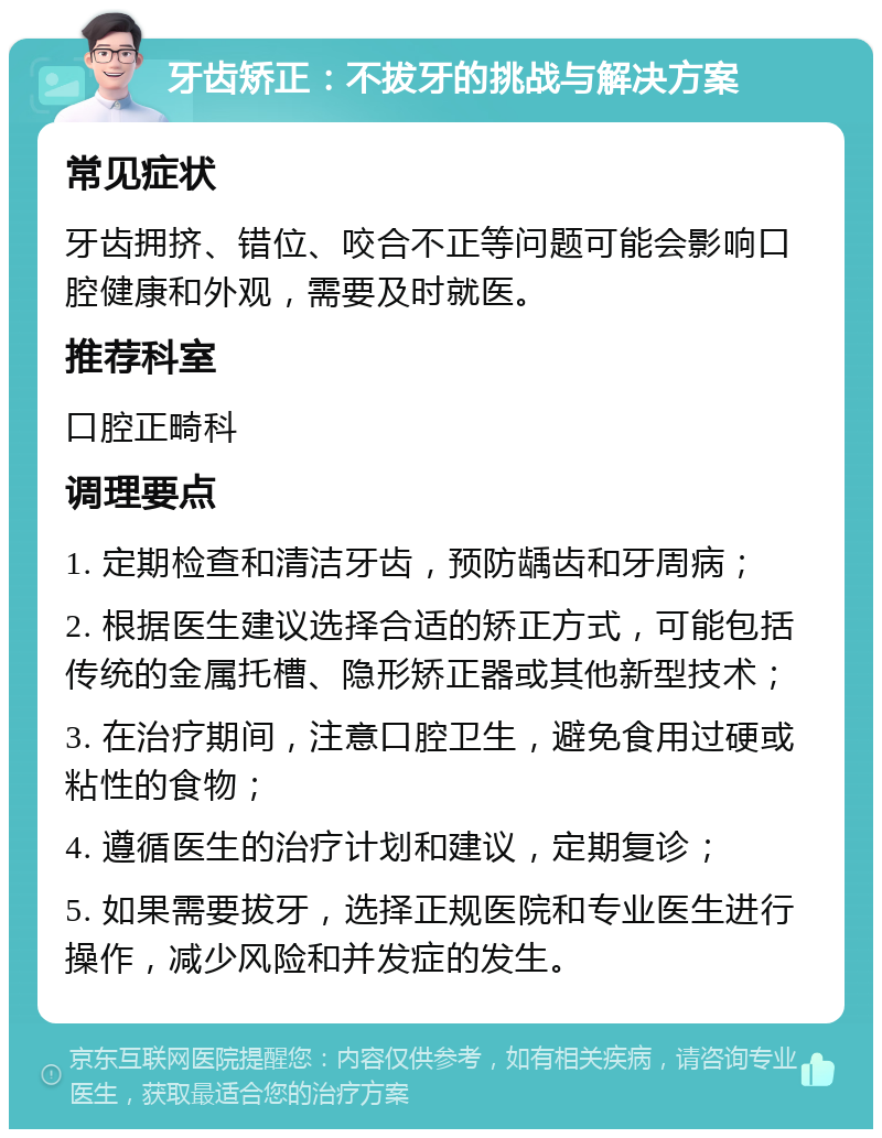 牙齿矫正：不拔牙的挑战与解决方案 常见症状 牙齿拥挤、错位、咬合不正等问题可能会影响口腔健康和外观，需要及时就医。 推荐科室 口腔正畸科 调理要点 1. 定期检查和清洁牙齿，预防龋齿和牙周病； 2. 根据医生建议选择合适的矫正方式，可能包括传统的金属托槽、隐形矫正器或其他新型技术； 3. 在治疗期间，注意口腔卫生，避免食用过硬或粘性的食物； 4. 遵循医生的治疗计划和建议，定期复诊； 5. 如果需要拔牙，选择正规医院和专业医生进行操作，减少风险和并发症的发生。