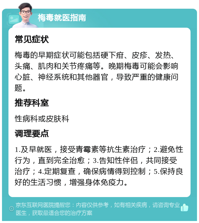 梅毒就医指南 常见症状 梅毒的早期症状可能包括硬下疳、皮疹、发热、头痛、肌肉和关节疼痛等。晚期梅毒可能会影响心脏、神经系统和其他器官，导致严重的健康问题。 推荐科室 性病科或皮肤科 调理要点 1.及早就医，接受青霉素等抗生素治疗；2.避免性行为，直到完全治愈；3.告知性伴侣，共同接受治疗；4.定期复查，确保病情得到控制；5.保持良好的生活习惯，增强身体免疫力。