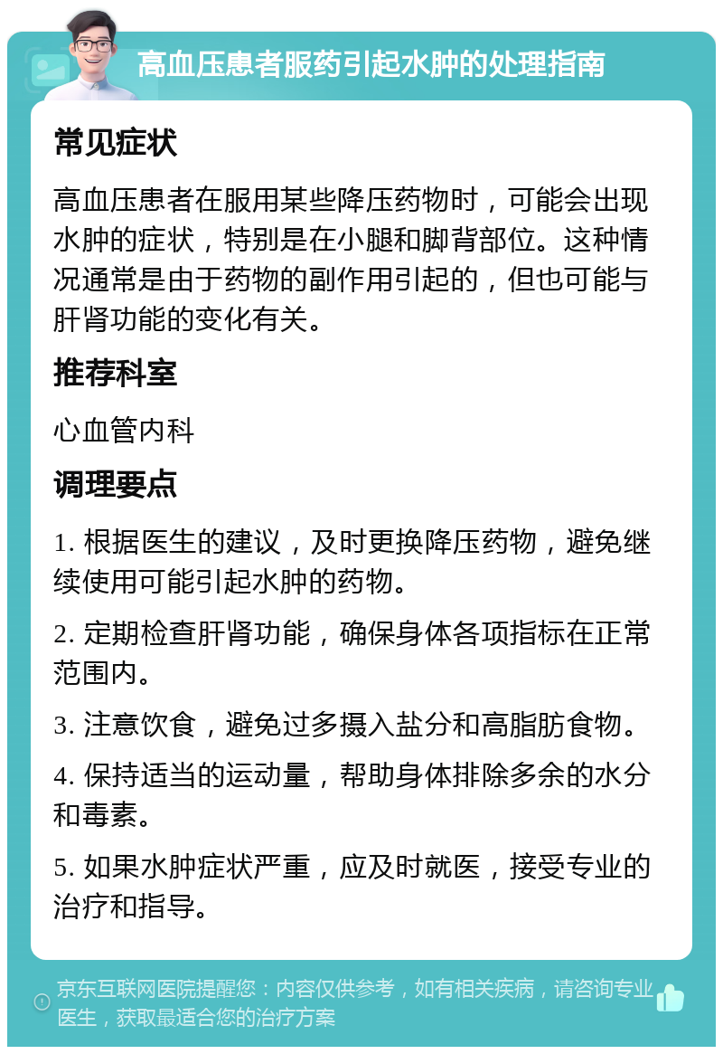 高血压患者服药引起水肿的处理指南 常见症状 高血压患者在服用某些降压药物时，可能会出现水肿的症状，特别是在小腿和脚背部位。这种情况通常是由于药物的副作用引起的，但也可能与肝肾功能的变化有关。 推荐科室 心血管内科 调理要点 1. 根据医生的建议，及时更换降压药物，避免继续使用可能引起水肿的药物。 2. 定期检查肝肾功能，确保身体各项指标在正常范围内。 3. 注意饮食，避免过多摄入盐分和高脂肪食物。 4. 保持适当的运动量，帮助身体排除多余的水分和毒素。 5. 如果水肿症状严重，应及时就医，接受专业的治疗和指导。