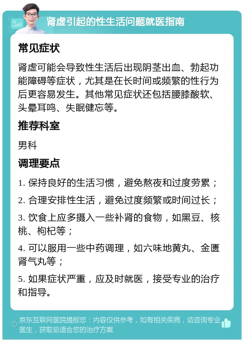 肾虚引起的性生活问题就医指南 常见症状 肾虚可能会导致性生活后出现阴茎出血、勃起功能障碍等症状，尤其是在长时间或频繁的性行为后更容易发生。其他常见症状还包括腰膝酸软、头晕耳鸣、失眠健忘等。 推荐科室 男科 调理要点 1. 保持良好的生活习惯，避免熬夜和过度劳累； 2. 合理安排性生活，避免过度频繁或时间过长； 3. 饮食上应多摄入一些补肾的食物，如黑豆、核桃、枸杞等； 4. 可以服用一些中药调理，如六味地黄丸、金匮肾气丸等； 5. 如果症状严重，应及时就医，接受专业的治疗和指导。