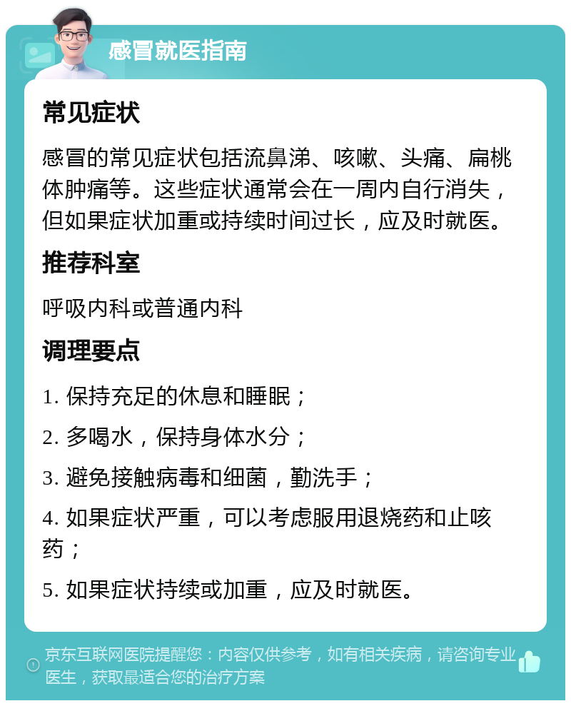 感冒就医指南 常见症状 感冒的常见症状包括流鼻涕、咳嗽、头痛、扁桃体肿痛等。这些症状通常会在一周内自行消失，但如果症状加重或持续时间过长，应及时就医。 推荐科室 呼吸内科或普通内科 调理要点 1. 保持充足的休息和睡眠； 2. 多喝水，保持身体水分； 3. 避免接触病毒和细菌，勤洗手； 4. 如果症状严重，可以考虑服用退烧药和止咳药； 5. 如果症状持续或加重，应及时就医。