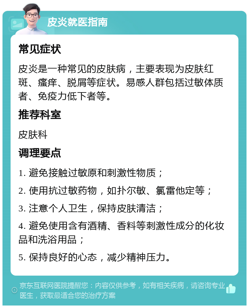 皮炎就医指南 常见症状 皮炎是一种常见的皮肤病，主要表现为皮肤红斑、瘙痒、脱屑等症状。易感人群包括过敏体质者、免疫力低下者等。 推荐科室 皮肤科 调理要点 1. 避免接触过敏原和刺激性物质； 2. 使用抗过敏药物，如扑尔敏、氯雷他定等； 3. 注意个人卫生，保持皮肤清洁； 4. 避免使用含有酒精、香料等刺激性成分的化妆品和洗浴用品； 5. 保持良好的心态，减少精神压力。