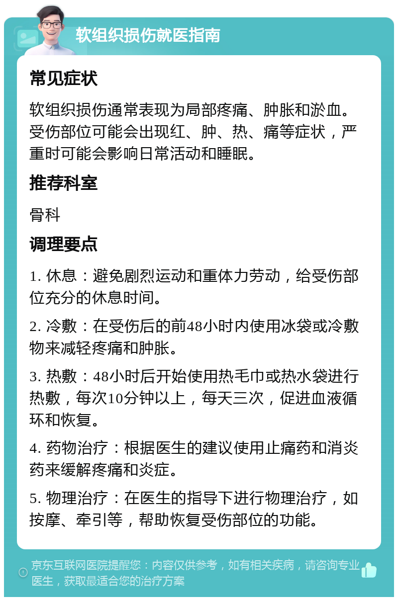 软组织损伤就医指南 常见症状 软组织损伤通常表现为局部疼痛、肿胀和淤血。受伤部位可能会出现红、肿、热、痛等症状，严重时可能会影响日常活动和睡眠。 推荐科室 骨科 调理要点 1. 休息：避免剧烈运动和重体力劳动，给受伤部位充分的休息时间。 2. 冷敷：在受伤后的前48小时内使用冰袋或冷敷物来减轻疼痛和肿胀。 3. 热敷：48小时后开始使用热毛巾或热水袋进行热敷，每次10分钟以上，每天三次，促进血液循环和恢复。 4. 药物治疗：根据医生的建议使用止痛药和消炎药来缓解疼痛和炎症。 5. 物理治疗：在医生的指导下进行物理治疗，如按摩、牵引等，帮助恢复受伤部位的功能。