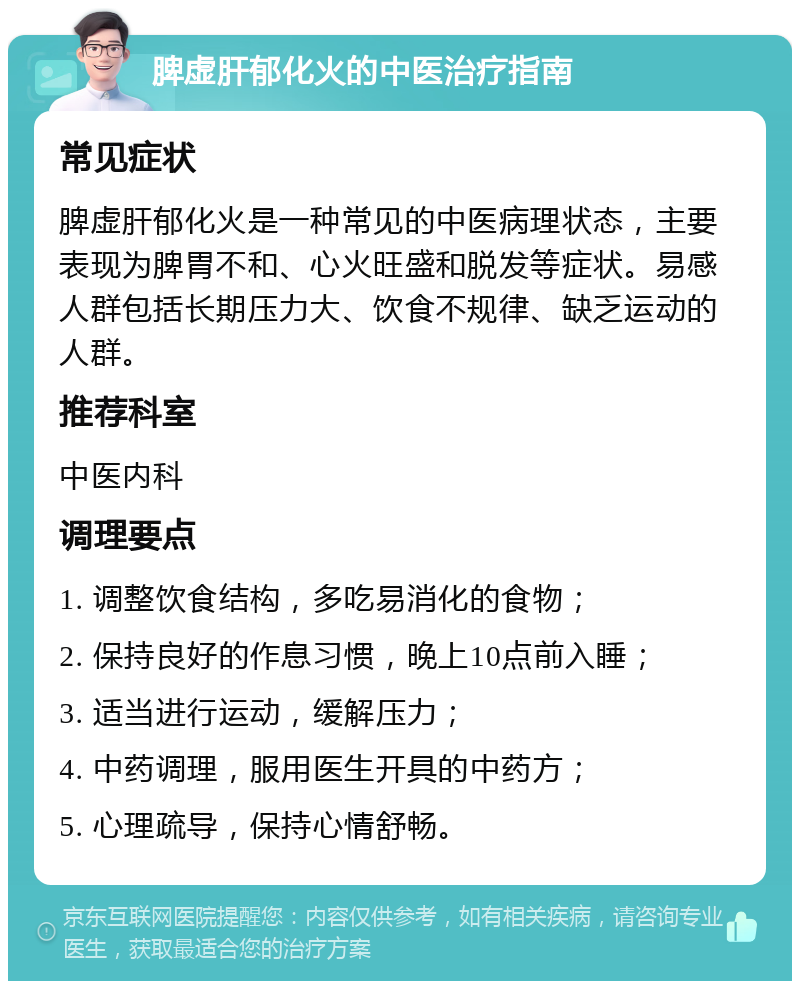 脾虚肝郁化火的中医治疗指南 常见症状 脾虚肝郁化火是一种常见的中医病理状态，主要表现为脾胃不和、心火旺盛和脱发等症状。易感人群包括长期压力大、饮食不规律、缺乏运动的人群。 推荐科室 中医内科 调理要点 1. 调整饮食结构，多吃易消化的食物； 2. 保持良好的作息习惯，晚上10点前入睡； 3. 适当进行运动，缓解压力； 4. 中药调理，服用医生开具的中药方； 5. 心理疏导，保持心情舒畅。