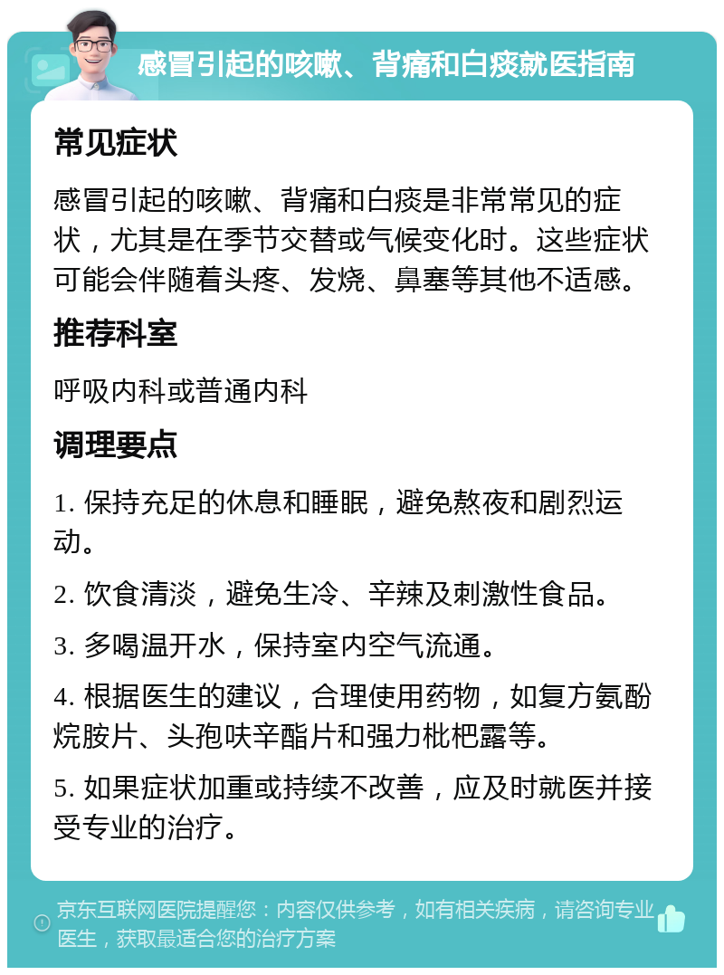 感冒引起的咳嗽、背痛和白痰就医指南 常见症状 感冒引起的咳嗽、背痛和白痰是非常常见的症状，尤其是在季节交替或气候变化时。这些症状可能会伴随着头疼、发烧、鼻塞等其他不适感。 推荐科室 呼吸内科或普通内科 调理要点 1. 保持充足的休息和睡眠，避免熬夜和剧烈运动。 2. 饮食清淡，避免生冷、辛辣及刺激性食品。 3. 多喝温开水，保持室内空气流通。 4. 根据医生的建议，合理使用药物，如复方氨酚烷胺片、头孢呋辛酯片和强力枇杷露等。 5. 如果症状加重或持续不改善，应及时就医并接受专业的治疗。