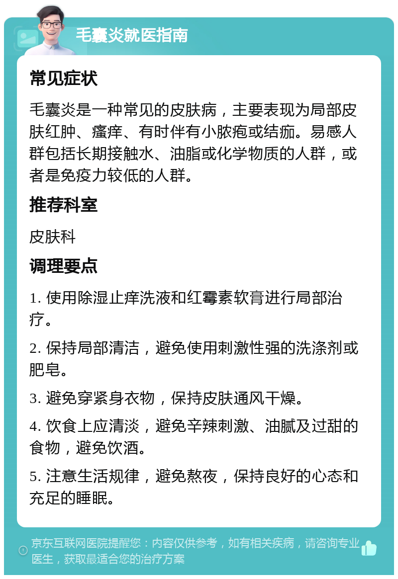 毛囊炎就医指南 常见症状 毛囊炎是一种常见的皮肤病，主要表现为局部皮肤红肿、瘙痒、有时伴有小脓疱或结痂。易感人群包括长期接触水、油脂或化学物质的人群，或者是免疫力较低的人群。 推荐科室 皮肤科 调理要点 1. 使用除湿止痒洗液和红霉素软膏进行局部治疗。 2. 保持局部清洁，避免使用刺激性强的洗涤剂或肥皂。 3. 避免穿紧身衣物，保持皮肤通风干燥。 4. 饮食上应清淡，避免辛辣刺激、油腻及过甜的食物，避免饮酒。 5. 注意生活规律，避免熬夜，保持良好的心态和充足的睡眠。