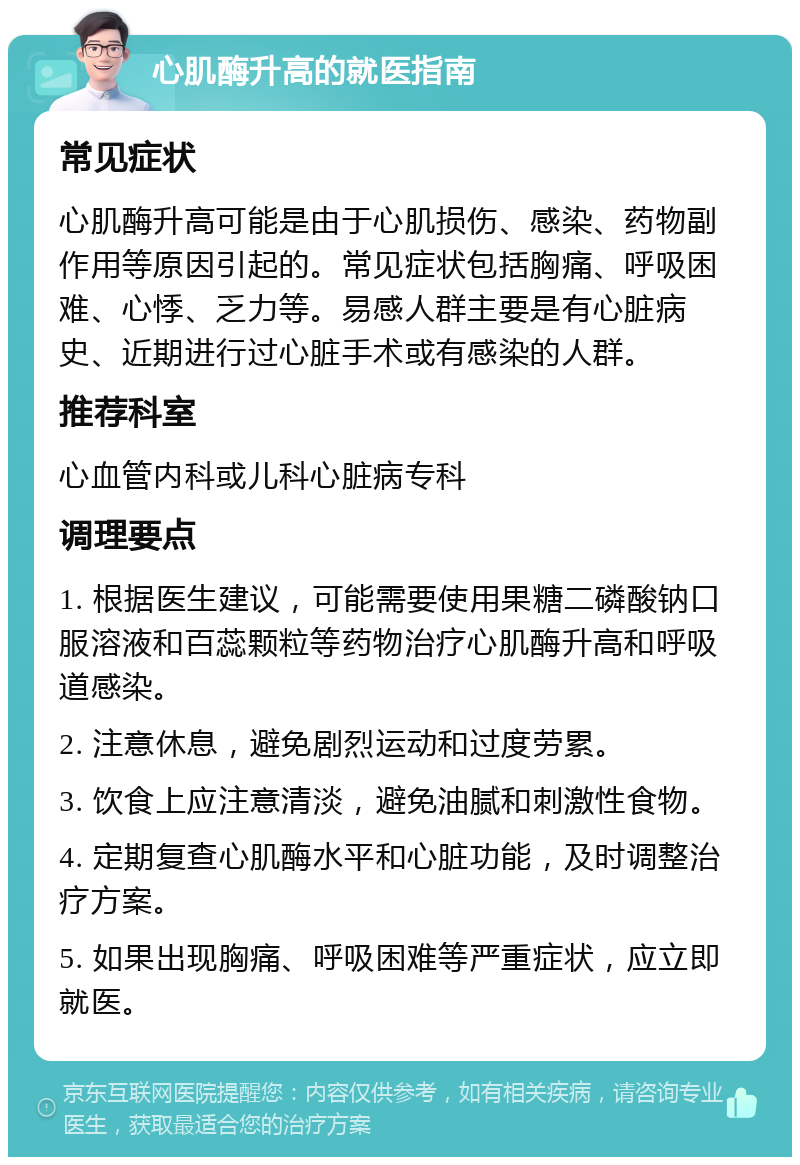 心肌酶升高的就医指南 常见症状 心肌酶升高可能是由于心肌损伤、感染、药物副作用等原因引起的。常见症状包括胸痛、呼吸困难、心悸、乏力等。易感人群主要是有心脏病史、近期进行过心脏手术或有感染的人群。 推荐科室 心血管内科或儿科心脏病专科 调理要点 1. 根据医生建议，可能需要使用果糖二磷酸钠口服溶液和百蕊颗粒等药物治疗心肌酶升高和呼吸道感染。 2. 注意休息，避免剧烈运动和过度劳累。 3. 饮食上应注意清淡，避免油腻和刺激性食物。 4. 定期复查心肌酶水平和心脏功能，及时调整治疗方案。 5. 如果出现胸痛、呼吸困难等严重症状，应立即就医。