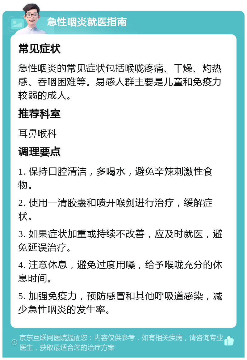 急性咽炎就医指南 常见症状 急性咽炎的常见症状包括喉咙疼痛、干燥、灼热感、吞咽困难等。易感人群主要是儿童和免疫力较弱的成人。 推荐科室 耳鼻喉科 调理要点 1. 保持口腔清洁，多喝水，避免辛辣刺激性食物。 2. 使用一清胶囊和喷开喉剑进行治疗，缓解症状。 3. 如果症状加重或持续不改善，应及时就医，避免延误治疗。 4. 注意休息，避免过度用嗓，给予喉咙充分的休息时间。 5. 加强免疫力，预防感冒和其他呼吸道感染，减少急性咽炎的发生率。