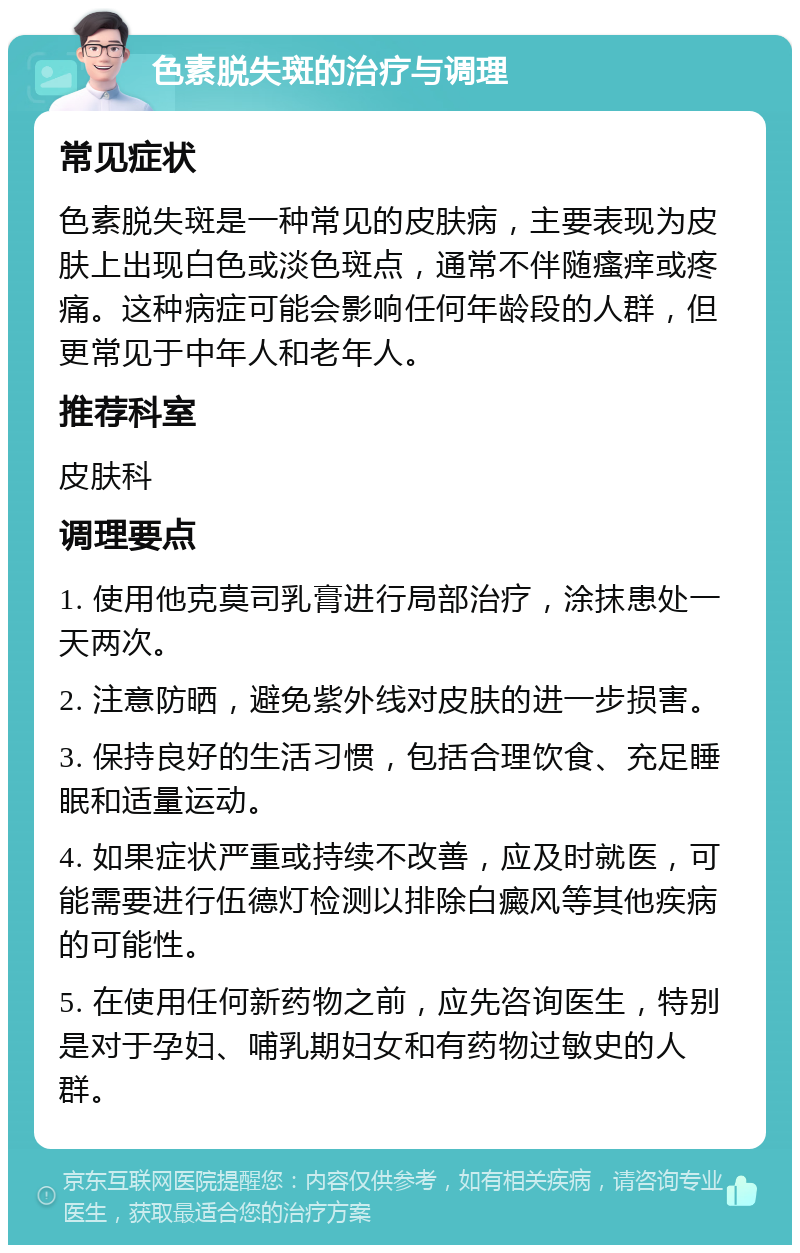 色素脱失斑的治疗与调理 常见症状 色素脱失斑是一种常见的皮肤病，主要表现为皮肤上出现白色或淡色斑点，通常不伴随瘙痒或疼痛。这种病症可能会影响任何年龄段的人群，但更常见于中年人和老年人。 推荐科室 皮肤科 调理要点 1. 使用他克莫司乳膏进行局部治疗，涂抹患处一天两次。 2. 注意防晒，避免紫外线对皮肤的进一步损害。 3. 保持良好的生活习惯，包括合理饮食、充足睡眠和适量运动。 4. 如果症状严重或持续不改善，应及时就医，可能需要进行伍德灯检测以排除白癜风等其他疾病的可能性。 5. 在使用任何新药物之前，应先咨询医生，特别是对于孕妇、哺乳期妇女和有药物过敏史的人群。