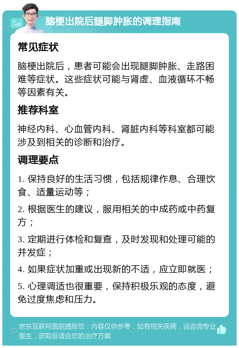 脑梗出院后腿脚肿胀的调理指南 常见症状 脑梗出院后，患者可能会出现腿脚肿胀、走路困难等症状。这些症状可能与肾虚、血液循环不畅等因素有关。 推荐科室 神经内科、心血管内科、肾脏内科等科室都可能涉及到相关的诊断和治疗。 调理要点 1. 保持良好的生活习惯，包括规律作息、合理饮食、适量运动等； 2. 根据医生的建议，服用相关的中成药或中药复方； 3. 定期进行体检和复查，及时发现和处理可能的并发症； 4. 如果症状加重或出现新的不适，应立即就医； 5. 心理调适也很重要，保持积极乐观的态度，避免过度焦虑和压力。