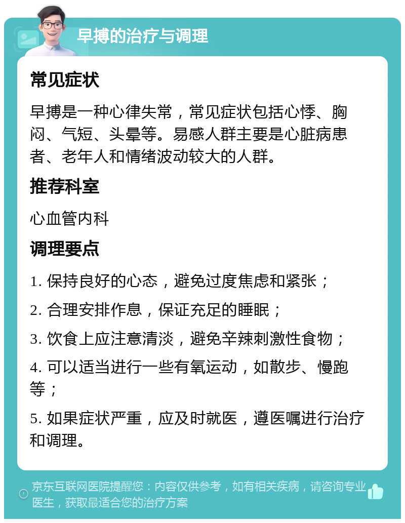 早搏的治疗与调理 常见症状 早搏是一种心律失常，常见症状包括心悸、胸闷、气短、头晕等。易感人群主要是心脏病患者、老年人和情绪波动较大的人群。 推荐科室 心血管内科 调理要点 1. 保持良好的心态，避免过度焦虑和紧张； 2. 合理安排作息，保证充足的睡眠； 3. 饮食上应注意清淡，避免辛辣刺激性食物； 4. 可以适当进行一些有氧运动，如散步、慢跑等； 5. 如果症状严重，应及时就医，遵医嘱进行治疗和调理。