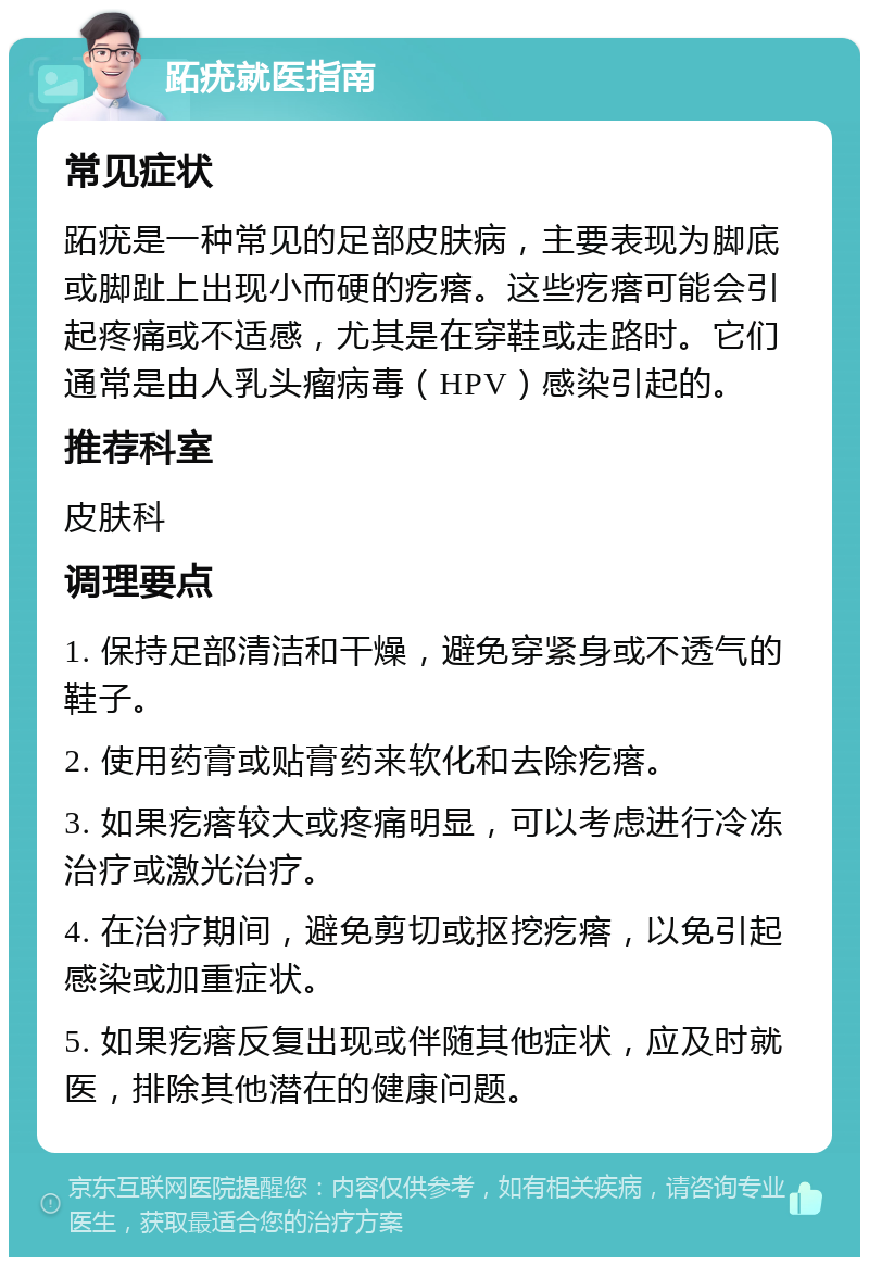 跖疣就医指南 常见症状 跖疣是一种常见的足部皮肤病，主要表现为脚底或脚趾上出现小而硬的疙瘩。这些疙瘩可能会引起疼痛或不适感，尤其是在穿鞋或走路时。它们通常是由人乳头瘤病毒（HPV）感染引起的。 推荐科室 皮肤科 调理要点 1. 保持足部清洁和干燥，避免穿紧身或不透气的鞋子。 2. 使用药膏或贴膏药来软化和去除疙瘩。 3. 如果疙瘩较大或疼痛明显，可以考虑进行冷冻治疗或激光治疗。 4. 在治疗期间，避免剪切或抠挖疙瘩，以免引起感染或加重症状。 5. 如果疙瘩反复出现或伴随其他症状，应及时就医，排除其他潜在的健康问题。