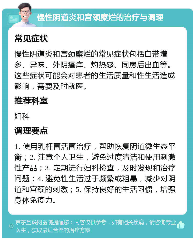 慢性阴道炎和宫颈糜烂的治疗与调理 常见症状 慢性阴道炎和宫颈糜烂的常见症状包括白带增多、异味、外阴瘙痒、灼热感、同房后出血等。这些症状可能会对患者的生活质量和性生活造成影响，需要及时就医。 推荐科室 妇科 调理要点 1. 使用乳杆菌活菌治疗，帮助恢复阴道微生态平衡；2. 注意个人卫生，避免过度清洁和使用刺激性产品；3. 定期进行妇科检查，及时发现和治疗问题；4. 避免性生活过于频繁或粗暴，减少对阴道和宫颈的刺激；5. 保持良好的生活习惯，增强身体免疫力。