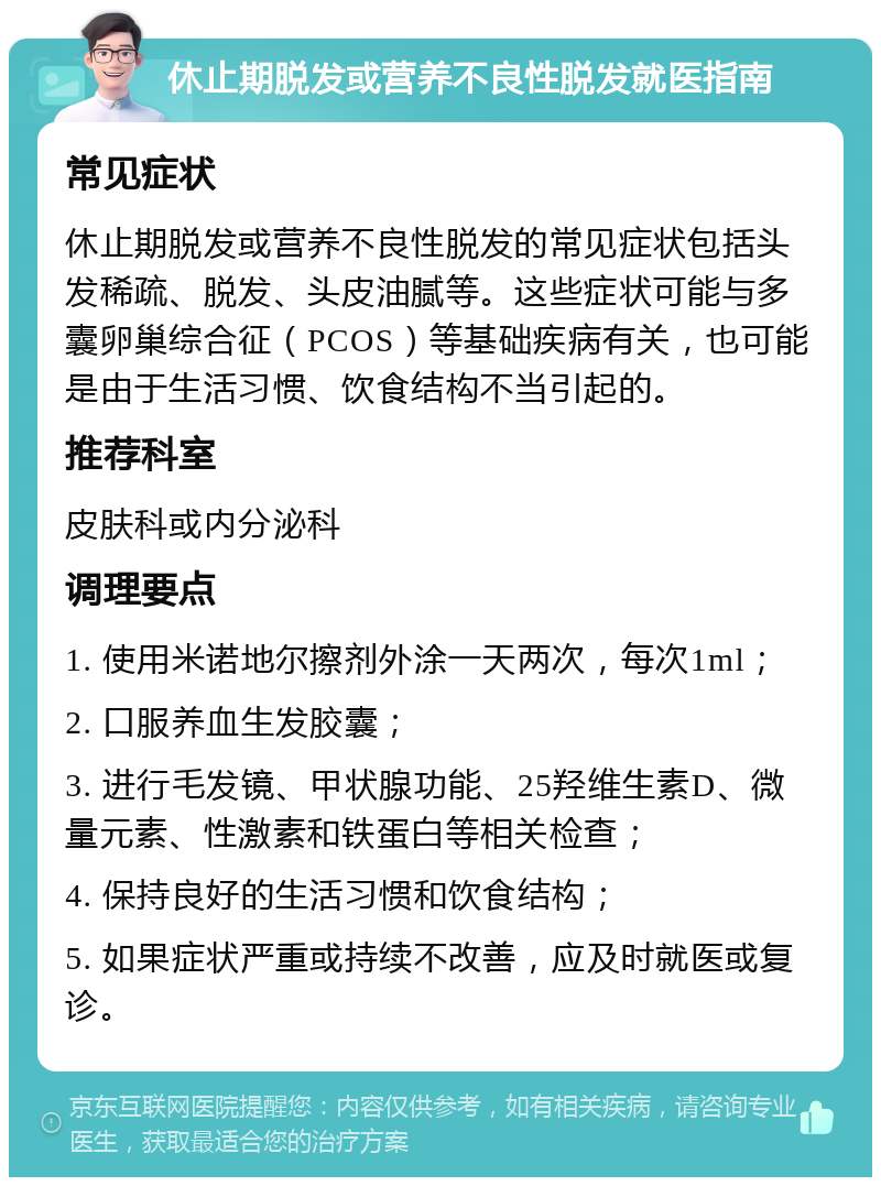 休止期脱发或营养不良性脱发就医指南 常见症状 休止期脱发或营养不良性脱发的常见症状包括头发稀疏、脱发、头皮油腻等。这些症状可能与多囊卵巢综合征（PCOS）等基础疾病有关，也可能是由于生活习惯、饮食结构不当引起的。 推荐科室 皮肤科或内分泌科 调理要点 1. 使用米诺地尔擦剂外涂一天两次，每次1ml； 2. 口服养血生发胶囊； 3. 进行毛发镜、甲状腺功能、25羟维生素D、微量元素、性激素和铁蛋白等相关检查； 4. 保持良好的生活习惯和饮食结构； 5. 如果症状严重或持续不改善，应及时就医或复诊。