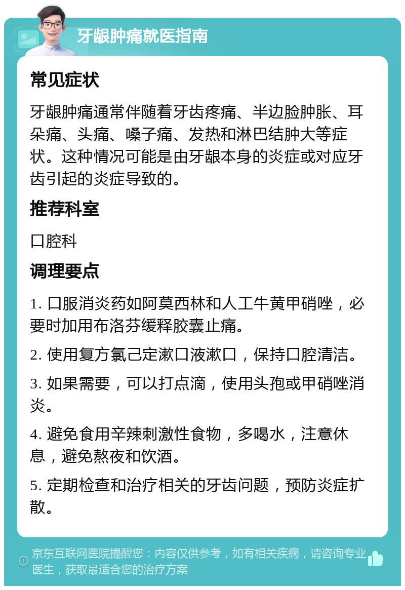 牙龈肿痛就医指南 常见症状 牙龈肿痛通常伴随着牙齿疼痛、半边脸肿胀、耳朵痛、头痛、嗓子痛、发热和淋巴结肿大等症状。这种情况可能是由牙龈本身的炎症或对应牙齿引起的炎症导致的。 推荐科室 口腔科 调理要点 1. 口服消炎药如阿莫西林和人工牛黄甲硝唑，必要时加用布洛芬缓释胶囊止痛。 2. 使用复方氯己定漱口液漱口，保持口腔清洁。 3. 如果需要，可以打点滴，使用头孢或甲硝唑消炎。 4. 避免食用辛辣刺激性食物，多喝水，注意休息，避免熬夜和饮酒。 5. 定期检查和治疗相关的牙齿问题，预防炎症扩散。