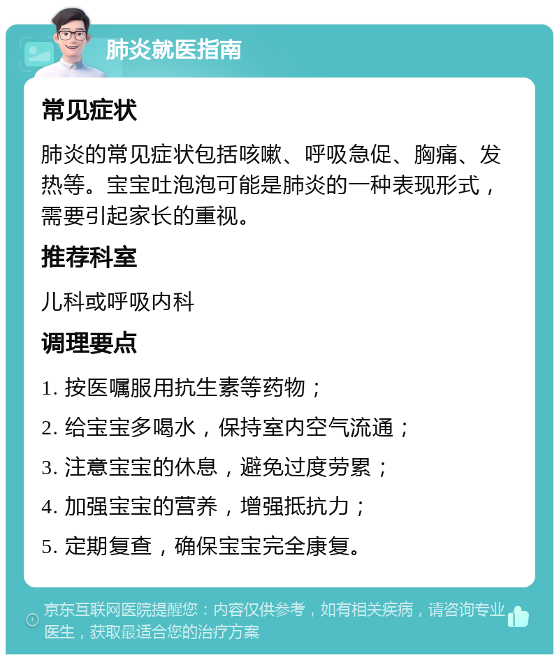 肺炎就医指南 常见症状 肺炎的常见症状包括咳嗽、呼吸急促、胸痛、发热等。宝宝吐泡泡可能是肺炎的一种表现形式，需要引起家长的重视。 推荐科室 儿科或呼吸内科 调理要点 1. 按医嘱服用抗生素等药物； 2. 给宝宝多喝水，保持室内空气流通； 3. 注意宝宝的休息，避免过度劳累； 4. 加强宝宝的营养，增强抵抗力； 5. 定期复查，确保宝宝完全康复。