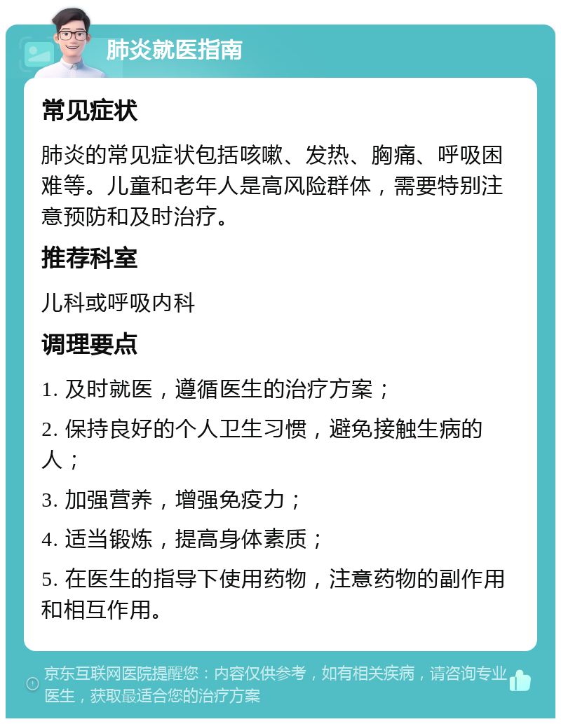 肺炎就医指南 常见症状 肺炎的常见症状包括咳嗽、发热、胸痛、呼吸困难等。儿童和老年人是高风险群体，需要特别注意预防和及时治疗。 推荐科室 儿科或呼吸内科 调理要点 1. 及时就医，遵循医生的治疗方案； 2. 保持良好的个人卫生习惯，避免接触生病的人； 3. 加强营养，增强免疫力； 4. 适当锻炼，提高身体素质； 5. 在医生的指导下使用药物，注意药物的副作用和相互作用。