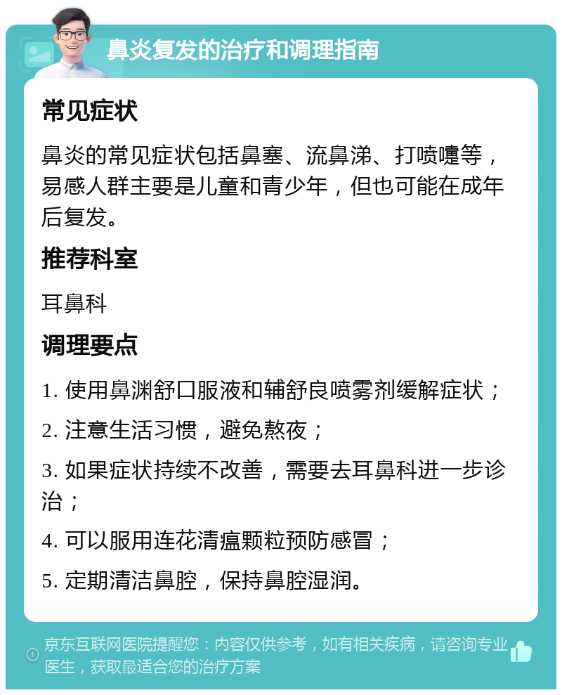 鼻炎复发的治疗和调理指南 常见症状 鼻炎的常见症状包括鼻塞、流鼻涕、打喷嚏等，易感人群主要是儿童和青少年，但也可能在成年后复发。 推荐科室 耳鼻科 调理要点 1. 使用鼻渊舒口服液和辅舒良喷雾剂缓解症状； 2. 注意生活习惯，避免熬夜； 3. 如果症状持续不改善，需要去耳鼻科进一步诊治； 4. 可以服用连花清瘟颗粒预防感冒； 5. 定期清洁鼻腔，保持鼻腔湿润。