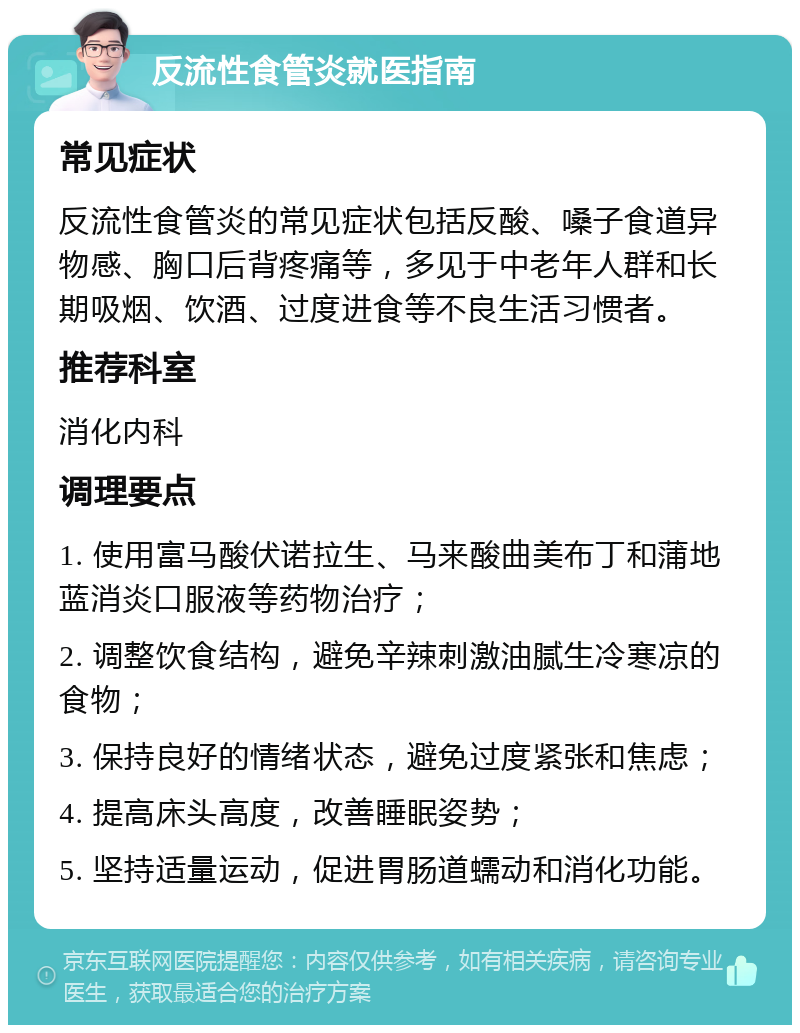 反流性食管炎就医指南 常见症状 反流性食管炎的常见症状包括反酸、嗓子食道异物感、胸口后背疼痛等，多见于中老年人群和长期吸烟、饮酒、过度进食等不良生活习惯者。 推荐科室 消化内科 调理要点 1. 使用富马酸伏诺拉生、马来酸曲美布丁和蒲地蓝消炎口服液等药物治疗； 2. 调整饮食结构，避免辛辣刺激油腻生冷寒凉的食物； 3. 保持良好的情绪状态，避免过度紧张和焦虑； 4. 提高床头高度，改善睡眠姿势； 5. 坚持适量运动，促进胃肠道蠕动和消化功能。