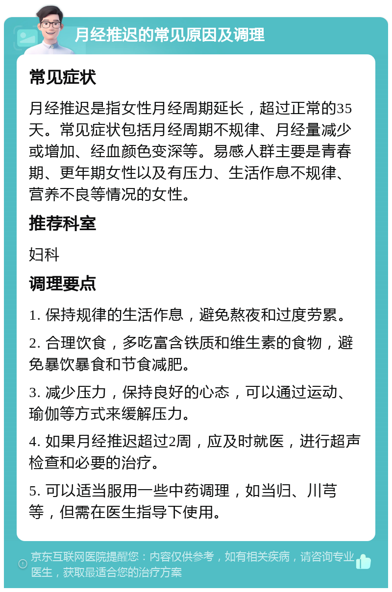 月经推迟的常见原因及调理 常见症状 月经推迟是指女性月经周期延长，超过正常的35天。常见症状包括月经周期不规律、月经量减少或增加、经血颜色变深等。易感人群主要是青春期、更年期女性以及有压力、生活作息不规律、营养不良等情况的女性。 推荐科室 妇科 调理要点 1. 保持规律的生活作息，避免熬夜和过度劳累。 2. 合理饮食，多吃富含铁质和维生素的食物，避免暴饮暴食和节食减肥。 3. 减少压力，保持良好的心态，可以通过运动、瑜伽等方式来缓解压力。 4. 如果月经推迟超过2周，应及时就医，进行超声检查和必要的治疗。 5. 可以适当服用一些中药调理，如当归、川芎等，但需在医生指导下使用。