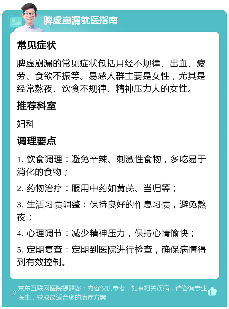 脾虚崩漏就医指南 常见症状 脾虚崩漏的常见症状包括月经不规律、出血、疲劳、食欲不振等。易感人群主要是女性，尤其是经常熬夜、饮食不规律、精神压力大的女性。 推荐科室 妇科 调理要点 1. 饮食调理：避免辛辣、刺激性食物，多吃易于消化的食物； 2. 药物治疗：服用中药如黄芪、当归等； 3. 生活习惯调整：保持良好的作息习惯，避免熬夜； 4. 心理调节：减少精神压力，保持心情愉快； 5. 定期复查：定期到医院进行检查，确保病情得到有效控制。