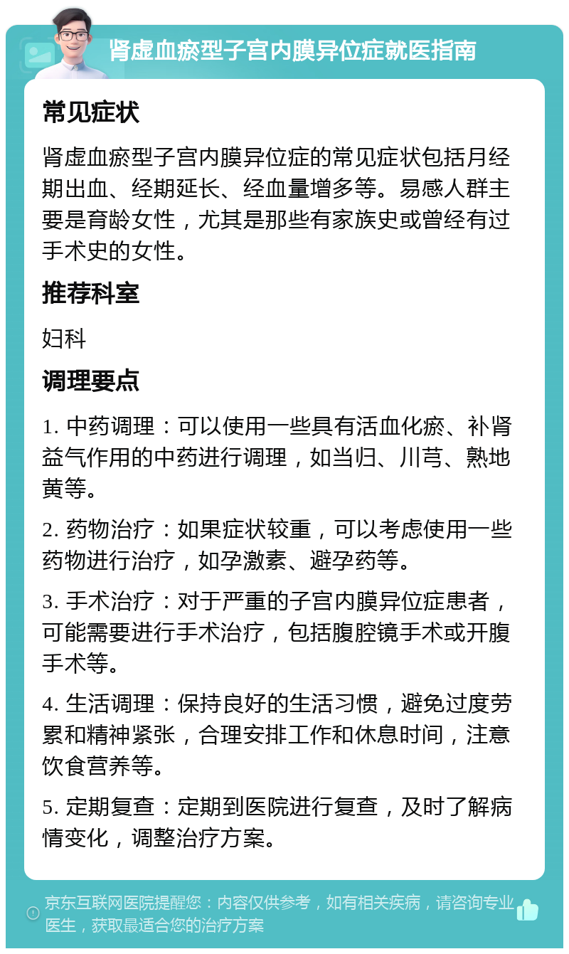 肾虚血瘀型子宫内膜异位症就医指南 常见症状 肾虚血瘀型子宫内膜异位症的常见症状包括月经期出血、经期延长、经血量增多等。易感人群主要是育龄女性，尤其是那些有家族史或曾经有过手术史的女性。 推荐科室 妇科 调理要点 1. 中药调理：可以使用一些具有活血化瘀、补肾益气作用的中药进行调理，如当归、川芎、熟地黄等。 2. 药物治疗：如果症状较重，可以考虑使用一些药物进行治疗，如孕激素、避孕药等。 3. 手术治疗：对于严重的子宫内膜异位症患者，可能需要进行手术治疗，包括腹腔镜手术或开腹手术等。 4. 生活调理：保持良好的生活习惯，避免过度劳累和精神紧张，合理安排工作和休息时间，注意饮食营养等。 5. 定期复查：定期到医院进行复查，及时了解病情变化，调整治疗方案。