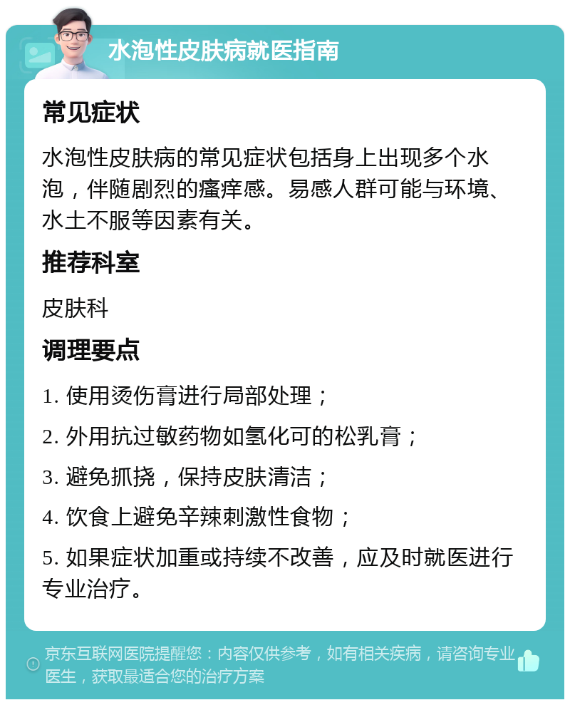 水泡性皮肤病就医指南 常见症状 水泡性皮肤病的常见症状包括身上出现多个水泡，伴随剧烈的瘙痒感。易感人群可能与环境、水土不服等因素有关。 推荐科室 皮肤科 调理要点 1. 使用烫伤膏进行局部处理； 2. 外用抗过敏药物如氢化可的松乳膏； 3. 避免抓挠，保持皮肤清洁； 4. 饮食上避免辛辣刺激性食物； 5. 如果症状加重或持续不改善，应及时就医进行专业治疗。