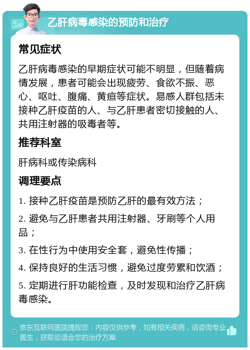 乙肝病毒感染的预防和治疗 常见症状 乙肝病毒感染的早期症状可能不明显，但随着病情发展，患者可能会出现疲劳、食欲不振、恶心、呕吐、腹痛、黄疸等症状。易感人群包括未接种乙肝疫苗的人、与乙肝患者密切接触的人、共用注射器的吸毒者等。 推荐科室 肝病科或传染病科 调理要点 1. 接种乙肝疫苗是预防乙肝的最有效方法； 2. 避免与乙肝患者共用注射器、牙刷等个人用品； 3. 在性行为中使用安全套，避免性传播； 4. 保持良好的生活习惯，避免过度劳累和饮酒； 5. 定期进行肝功能检查，及时发现和治疗乙肝病毒感染。