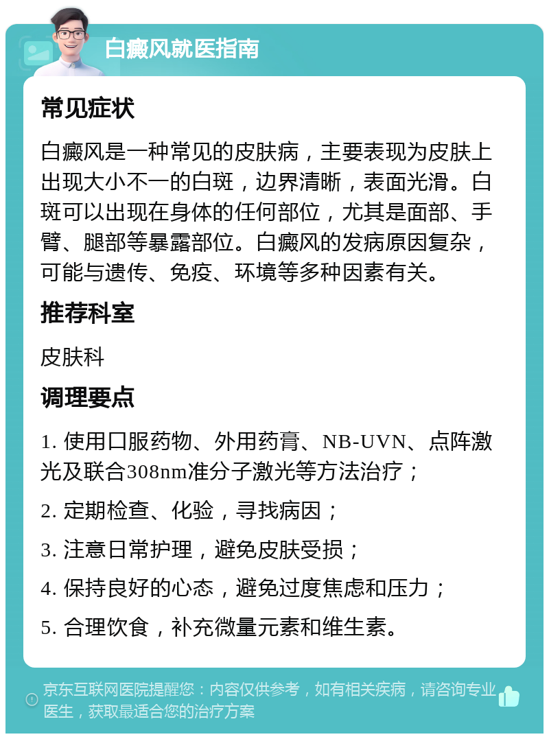 白癜风就医指南 常见症状 白癜风是一种常见的皮肤病，主要表现为皮肤上出现大小不一的白斑，边界清晰，表面光滑。白斑可以出现在身体的任何部位，尤其是面部、手臂、腿部等暴露部位。白癜风的发病原因复杂，可能与遗传、免疫、环境等多种因素有关。 推荐科室 皮肤科 调理要点 1. 使用口服药物、外用药膏、NB-UVN、点阵激光及联合308nm准分子激光等方法治疗； 2. 定期检查、化验，寻找病因； 3. 注意日常护理，避免皮肤受损； 4. 保持良好的心态，避免过度焦虑和压力； 5. 合理饮食，补充微量元素和维生素。