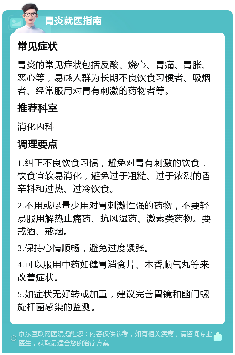 胃炎就医指南 常见症状 胃炎的常见症状包括反酸、烧心、胃痛、胃胀、恶心等，易感人群为长期不良饮食习惯者、吸烟者、经常服用对胃有刺激的药物者等。 推荐科室 消化内科 调理要点 1.纠正不良饮食习惯，避免对胃有刺激的饮食，饮食宜软易消化，避免过于粗糙、过于浓烈的香辛料和过热、过冷饮食。 2.不用或尽量少用对胃刺激性强的药物，不要轻易服用解热止痛药、抗风湿药、激素类药物。要戒酒、戒烟。 3.保持心情顺畅，避免过度紧张。 4.可以服用中药如健胃消食片、木香顺气丸等来改善症状。 5.如症状无好转或加重，建议完善胃镜和幽门螺旋杆菌感染的监测。