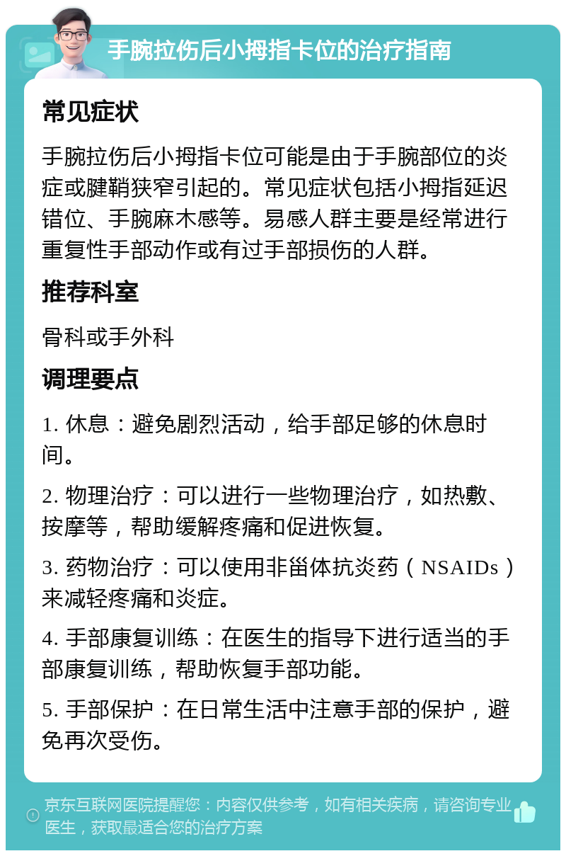 手腕拉伤后小拇指卡位的治疗指南 常见症状 手腕拉伤后小拇指卡位可能是由于手腕部位的炎症或腱鞘狭窄引起的。常见症状包括小拇指延迟错位、手腕麻木感等。易感人群主要是经常进行重复性手部动作或有过手部损伤的人群。 推荐科室 骨科或手外科 调理要点 1. 休息：避免剧烈活动，给手部足够的休息时间。 2. 物理治疗：可以进行一些物理治疗，如热敷、按摩等，帮助缓解疼痛和促进恢复。 3. 药物治疗：可以使用非甾体抗炎药（NSAIDs）来减轻疼痛和炎症。 4. 手部康复训练：在医生的指导下进行适当的手部康复训练，帮助恢复手部功能。 5. 手部保护：在日常生活中注意手部的保护，避免再次受伤。