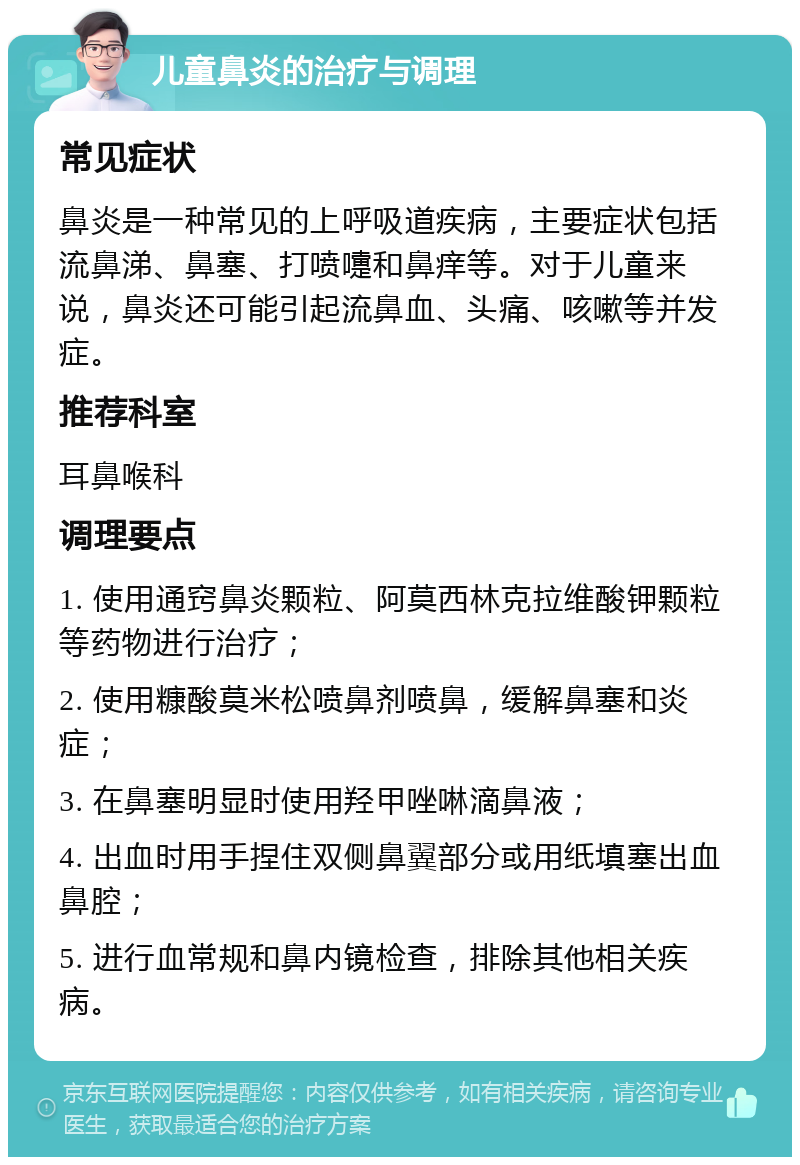 儿童鼻炎的治疗与调理 常见症状 鼻炎是一种常见的上呼吸道疾病，主要症状包括流鼻涕、鼻塞、打喷嚏和鼻痒等。对于儿童来说，鼻炎还可能引起流鼻血、头痛、咳嗽等并发症。 推荐科室 耳鼻喉科 调理要点 1. 使用通窍鼻炎颗粒、阿莫西林克拉维酸钾颗粒等药物进行治疗； 2. 使用糠酸莫米松喷鼻剂喷鼻，缓解鼻塞和炎症； 3. 在鼻塞明显时使用羟甲唑啉滴鼻液； 4. 出血时用手捏住双侧鼻翼部分或用纸填塞出血鼻腔； 5. 进行血常规和鼻内镜检查，排除其他相关疾病。