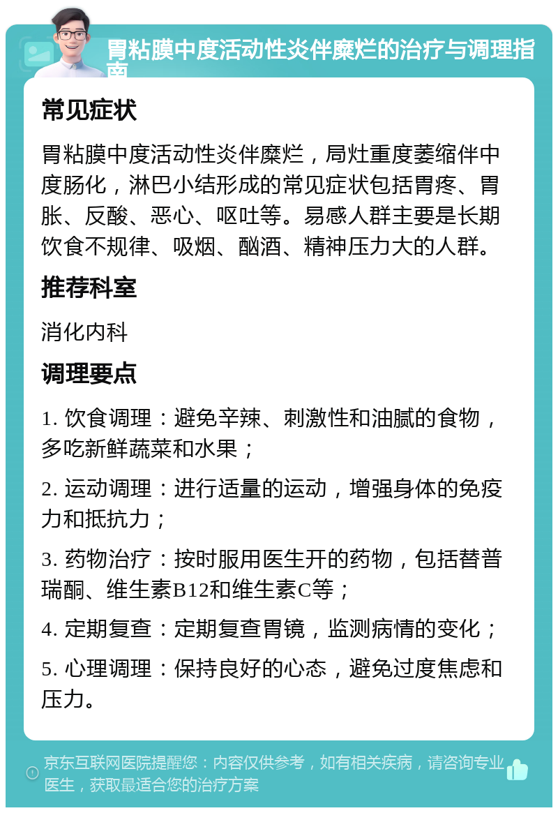 胃粘膜中度活动性炎伴糜烂的治疗与调理指南 常见症状 胃粘膜中度活动性炎伴糜烂，局灶重度萎缩伴中度肠化，淋巴小结形成的常见症状包括胃疼、胃胀、反酸、恶心、呕吐等。易感人群主要是长期饮食不规律、吸烟、酗酒、精神压力大的人群。 推荐科室 消化内科 调理要点 1. 饮食调理：避免辛辣、刺激性和油腻的食物，多吃新鲜蔬菜和水果； 2. 运动调理：进行适量的运动，增强身体的免疫力和抵抗力； 3. 药物治疗：按时服用医生开的药物，包括替普瑞酮、维生素B12和维生素C等； 4. 定期复查：定期复查胃镜，监测病情的变化； 5. 心理调理：保持良好的心态，避免过度焦虑和压力。