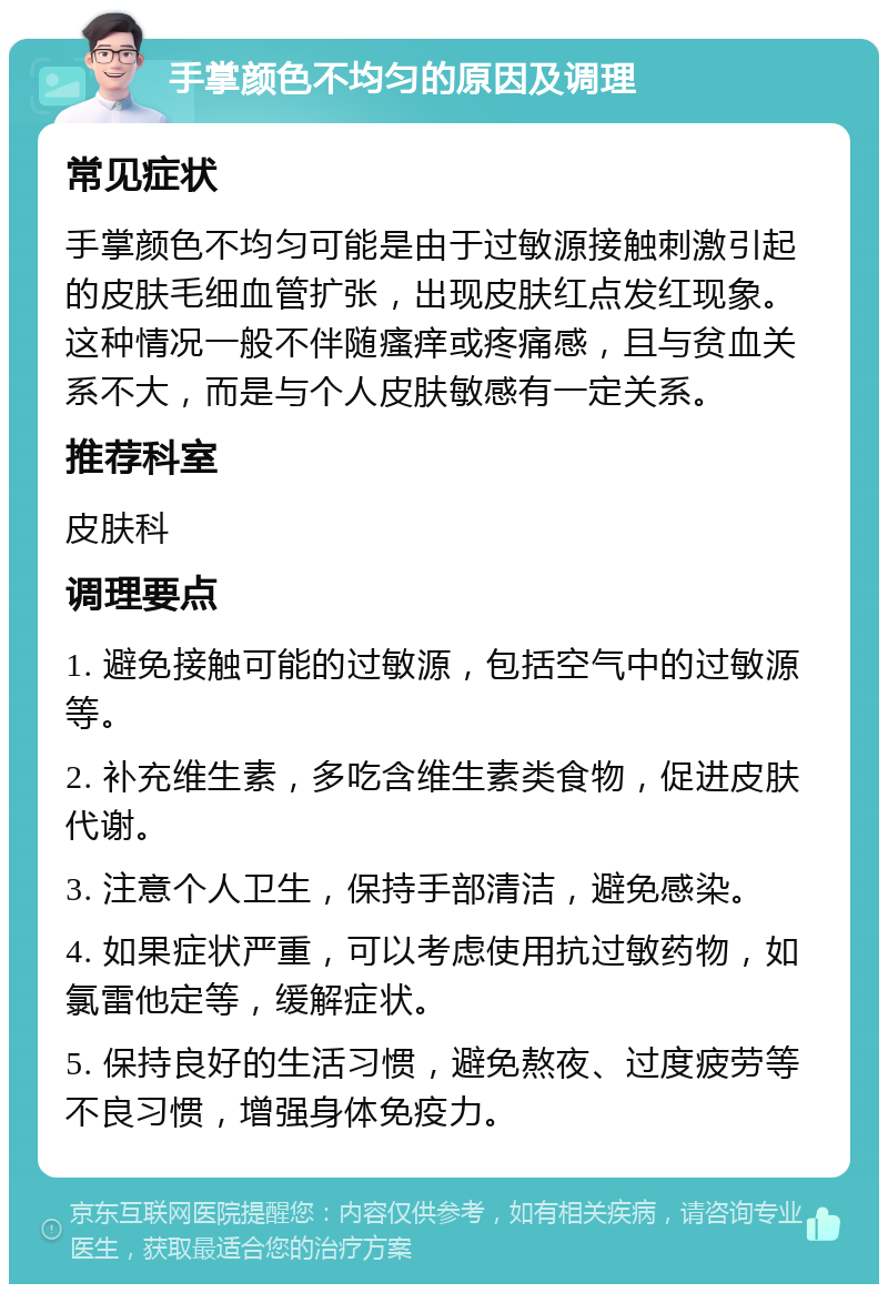 手掌颜色不均匀的原因及调理 常见症状 手掌颜色不均匀可能是由于过敏源接触刺激引起的皮肤毛细血管扩张，出现皮肤红点发红现象。这种情况一般不伴随瘙痒或疼痛感，且与贫血关系不大，而是与个人皮肤敏感有一定关系。 推荐科室 皮肤科 调理要点 1. 避免接触可能的过敏源，包括空气中的过敏源等。 2. 补充维生素，多吃含维生素类食物，促进皮肤代谢。 3. 注意个人卫生，保持手部清洁，避免感染。 4. 如果症状严重，可以考虑使用抗过敏药物，如氯雷他定等，缓解症状。 5. 保持良好的生活习惯，避免熬夜、过度疲劳等不良习惯，增强身体免疫力。