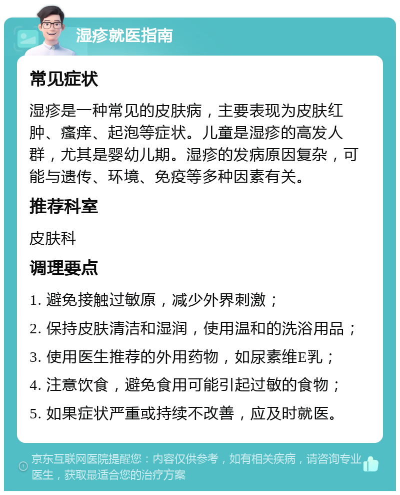 湿疹就医指南 常见症状 湿疹是一种常见的皮肤病，主要表现为皮肤红肿、瘙痒、起泡等症状。儿童是湿疹的高发人群，尤其是婴幼儿期。湿疹的发病原因复杂，可能与遗传、环境、免疫等多种因素有关。 推荐科室 皮肤科 调理要点 1. 避免接触过敏原，减少外界刺激； 2. 保持皮肤清洁和湿润，使用温和的洗浴用品； 3. 使用医生推荐的外用药物，如尿素维E乳； 4. 注意饮食，避免食用可能引起过敏的食物； 5. 如果症状严重或持续不改善，应及时就医。