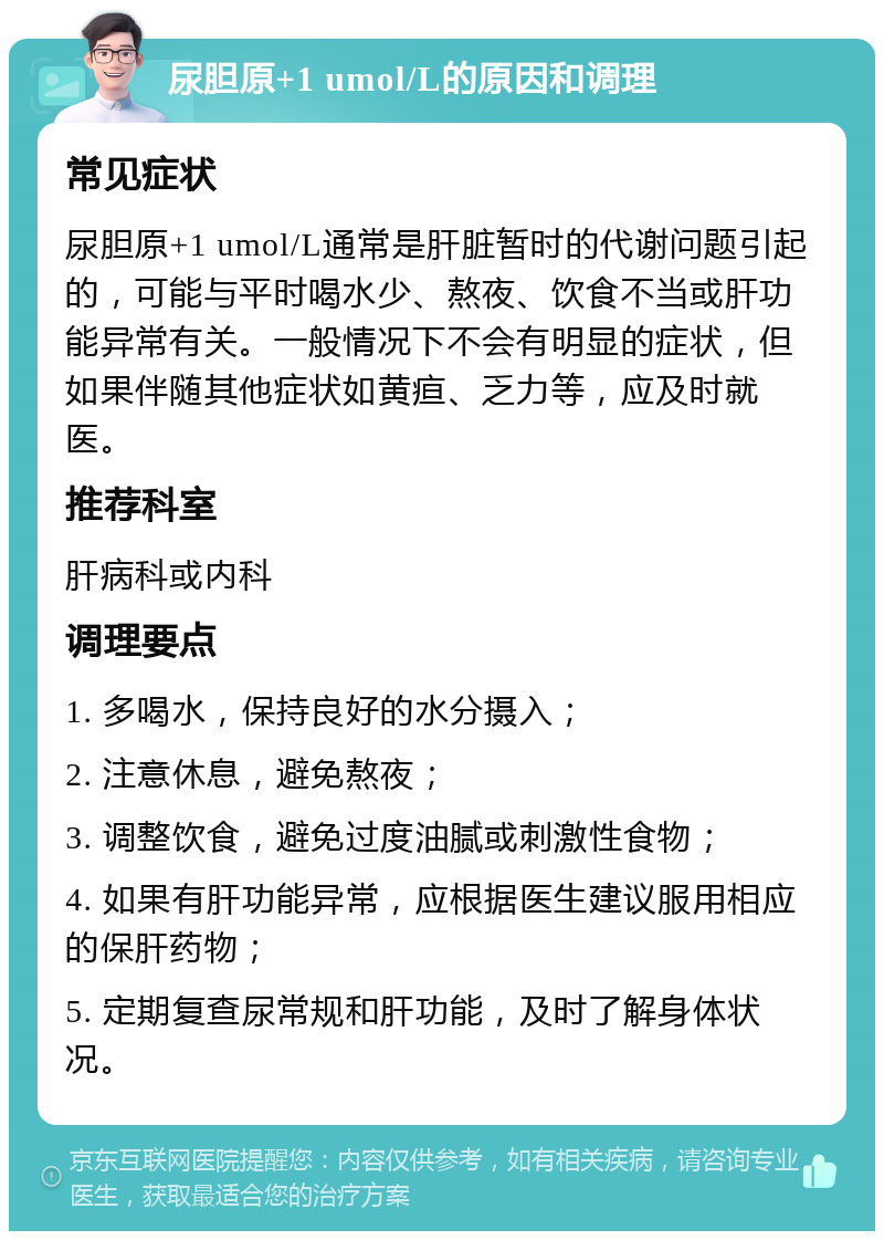 尿胆原+1 umol/L的原因和调理 常见症状 尿胆原+1 umol/L通常是肝脏暂时的代谢问题引起的，可能与平时喝水少、熬夜、饮食不当或肝功能异常有关。一般情况下不会有明显的症状，但如果伴随其他症状如黄疸、乏力等，应及时就医。 推荐科室 肝病科或内科 调理要点 1. 多喝水，保持良好的水分摄入； 2. 注意休息，避免熬夜； 3. 调整饮食，避免过度油腻或刺激性食物； 4. 如果有肝功能异常，应根据医生建议服用相应的保肝药物； 5. 定期复查尿常规和肝功能，及时了解身体状况。