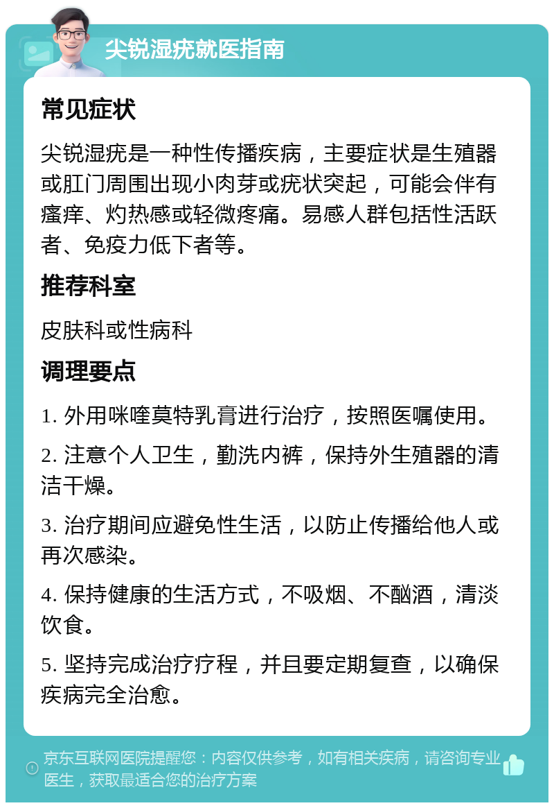 尖锐湿疣就医指南 常见症状 尖锐湿疣是一种性传播疾病，主要症状是生殖器或肛门周围出现小肉芽或疣状突起，可能会伴有瘙痒、灼热感或轻微疼痛。易感人群包括性活跃者、免疫力低下者等。 推荐科室 皮肤科或性病科 调理要点 1. 外用咪喹莫特乳膏进行治疗，按照医嘱使用。 2. 注意个人卫生，勤洗内裤，保持外生殖器的清洁干燥。 3. 治疗期间应避免性生活，以防止传播给他人或再次感染。 4. 保持健康的生活方式，不吸烟、不酗酒，清淡饮食。 5. 坚持完成治疗疗程，并且要定期复查，以确保疾病完全治愈。