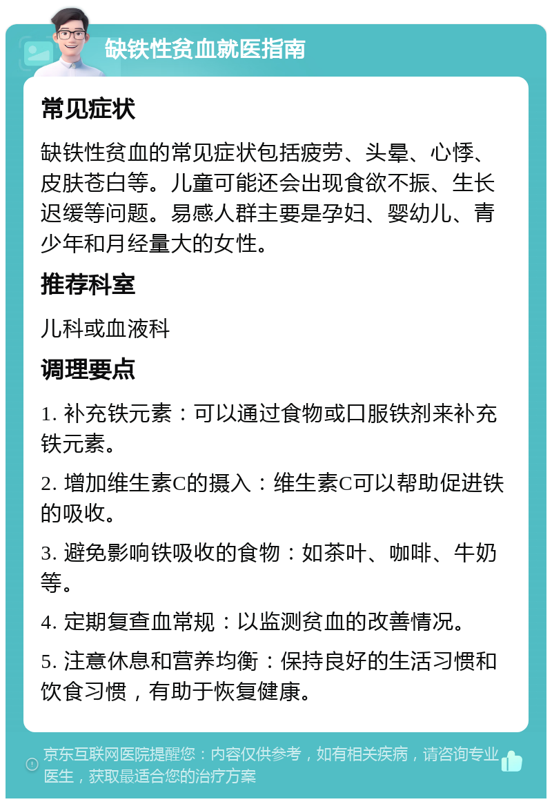 缺铁性贫血就医指南 常见症状 缺铁性贫血的常见症状包括疲劳、头晕、心悸、皮肤苍白等。儿童可能还会出现食欲不振、生长迟缓等问题。易感人群主要是孕妇、婴幼儿、青少年和月经量大的女性。 推荐科室 儿科或血液科 调理要点 1. 补充铁元素：可以通过食物或口服铁剂来补充铁元素。 2. 增加维生素C的摄入：维生素C可以帮助促进铁的吸收。 3. 避免影响铁吸收的食物：如茶叶、咖啡、牛奶等。 4. 定期复查血常规：以监测贫血的改善情况。 5. 注意休息和营养均衡：保持良好的生活习惯和饮食习惯，有助于恢复健康。