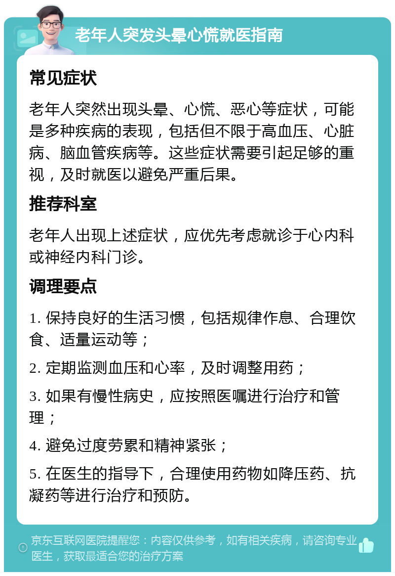 老年人突发头晕心慌就医指南 常见症状 老年人突然出现头晕、心慌、恶心等症状，可能是多种疾病的表现，包括但不限于高血压、心脏病、脑血管疾病等。这些症状需要引起足够的重视，及时就医以避免严重后果。 推荐科室 老年人出现上述症状，应优先考虑就诊于心内科或神经内科门诊。 调理要点 1. 保持良好的生活习惯，包括规律作息、合理饮食、适量运动等； 2. 定期监测血压和心率，及时调整用药； 3. 如果有慢性病史，应按照医嘱进行治疗和管理； 4. 避免过度劳累和精神紧张； 5. 在医生的指导下，合理使用药物如降压药、抗凝药等进行治疗和预防。