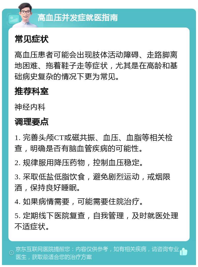 高血压并发症就医指南 常见症状 高血压患者可能会出现肢体活动障碍、走路脚离地困难、拖着鞋子走等症状，尤其是在高龄和基础病史复杂的情况下更为常见。 推荐科室 神经内科 调理要点 1. 完善头颅CT或磁共振、血压、血脂等相关检查，明确是否有脑血管疾病的可能性。 2. 规律服用降压药物，控制血压稳定。 3. 采取低盐低脂饮食，避免剧烈运动，戒烟限酒，保持良好睡眠。 4. 如果病情需要，可能需要住院治疗。 5. 定期线下医院复查，自我管理，及时就医处理不适症状。