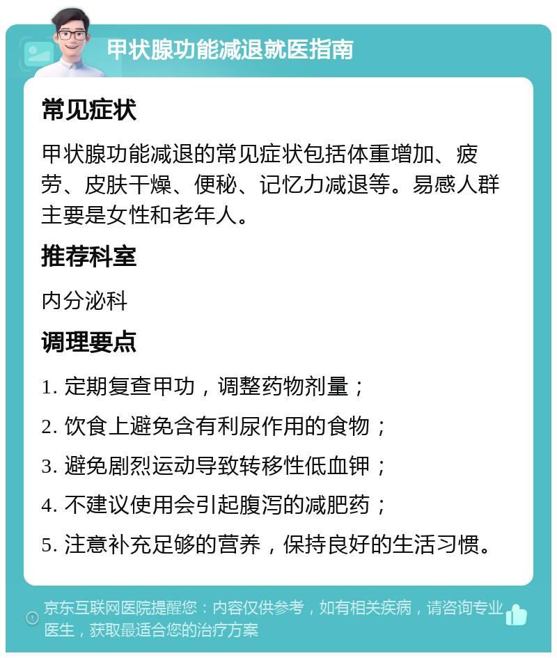 甲状腺功能减退就医指南 常见症状 甲状腺功能减退的常见症状包括体重增加、疲劳、皮肤干燥、便秘、记忆力减退等。易感人群主要是女性和老年人。 推荐科室 内分泌科 调理要点 1. 定期复查甲功，调整药物剂量； 2. 饮食上避免含有利尿作用的食物； 3. 避免剧烈运动导致转移性低血钾； 4. 不建议使用会引起腹泻的减肥药； 5. 注意补充足够的营养，保持良好的生活习惯。