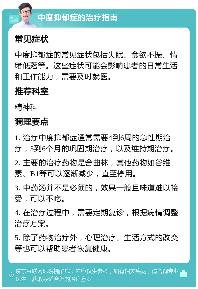 中度抑郁症的治疗指南 常见症状 中度抑郁症的常见症状包括失眠、食欲不振、情绪低落等。这些症状可能会影响患者的日常生活和工作能力，需要及时就医。 推荐科室 精神科 调理要点 1. 治疗中度抑郁症通常需要4到6周的急性期治疗，3到6个月的巩固期治疗，以及维持期治疗。 2. 主要的治疗药物是舍曲林，其他药物如谷维素、B1等可以逐渐减少，直至停用。 3. 中药汤并不是必须的，效果一般且味道难以接受，可以不吃。 4. 在治疗过程中，需要定期复诊，根据病情调整治疗方案。 5. 除了药物治疗外，心理治疗、生活方式的改变等也可以帮助患者恢复健康。