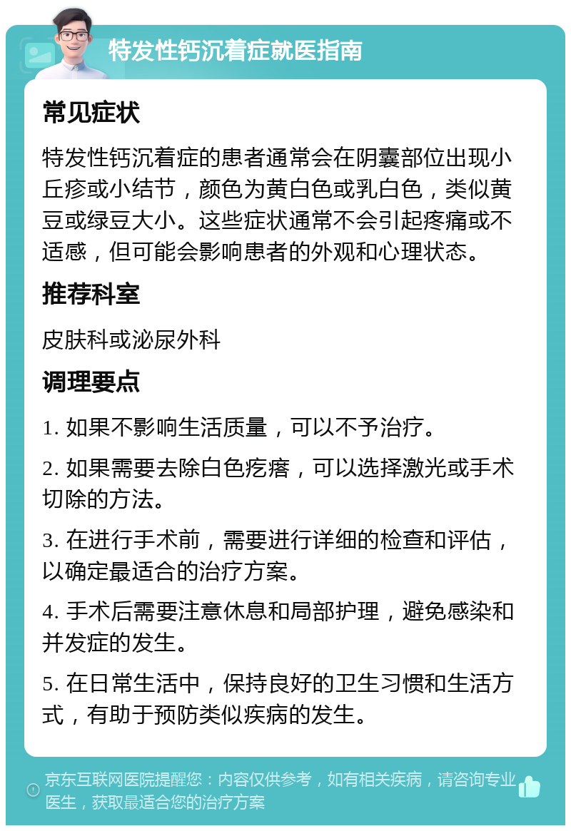 特发性钙沉着症就医指南 常见症状 特发性钙沉着症的患者通常会在阴囊部位出现小丘疹或小结节，颜色为黄白色或乳白色，类似黄豆或绿豆大小。这些症状通常不会引起疼痛或不适感，但可能会影响患者的外观和心理状态。 推荐科室 皮肤科或泌尿外科 调理要点 1. 如果不影响生活质量，可以不予治疗。 2. 如果需要去除白色疙瘩，可以选择激光或手术切除的方法。 3. 在进行手术前，需要进行详细的检查和评估，以确定最适合的治疗方案。 4. 手术后需要注意休息和局部护理，避免感染和并发症的发生。 5. 在日常生活中，保持良好的卫生习惯和生活方式，有助于预防类似疾病的发生。