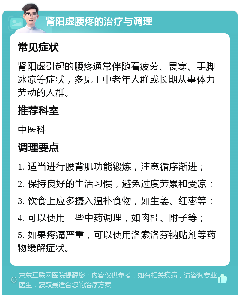 肾阳虚腰疼的治疗与调理 常见症状 肾阳虚引起的腰疼通常伴随着疲劳、畏寒、手脚冰凉等症状，多见于中老年人群或长期从事体力劳动的人群。 推荐科室 中医科 调理要点 1. 适当进行腰背肌功能锻炼，注意循序渐进； 2. 保持良好的生活习惯，避免过度劳累和受凉； 3. 饮食上应多摄入温补食物，如生姜、红枣等； 4. 可以使用一些中药调理，如肉桂、附子等； 5. 如果疼痛严重，可以使用洛索洛芬钠贴剂等药物缓解症状。